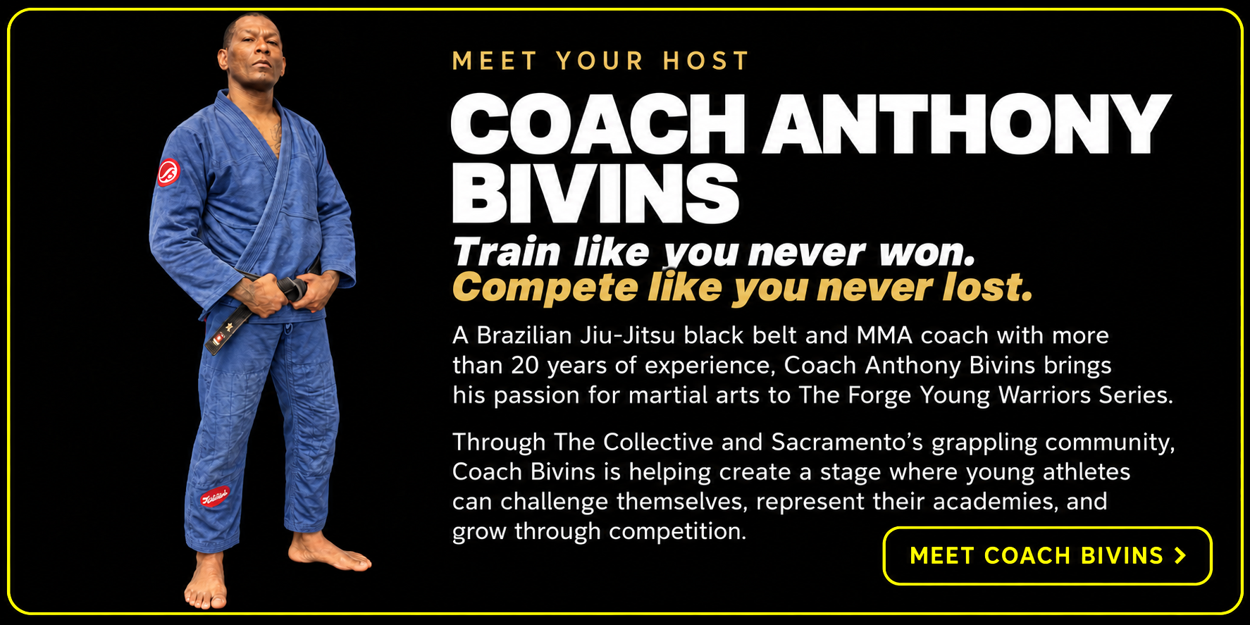 Meet your host, Coach Anthony Bivins — train like you never won, compete like you never lost. A Brazilian Jiu-Jitsu black belt and MMA coach with more than 20 years of experience brings his passion for martial arts to The Forge Young Warriors Series through The Collective and Sacramento's grappling community, with a Meet Coach Bivins button.