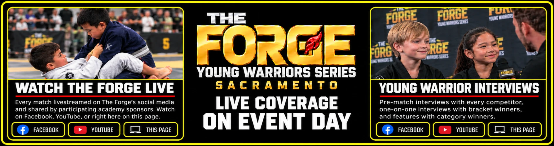 The Forge Young Warriors Series, Sacramento — Live Coverage on Event Day. Watch the Forge Live: every match livestreamed on The Forge's social media and shared by participating academy sponsors, on Facebook, YouTube, or right here on this page. Young Warrior Interviews: pre-match interviews with every competitor, one-on-one interviews with bracket winners, and features with category winners.