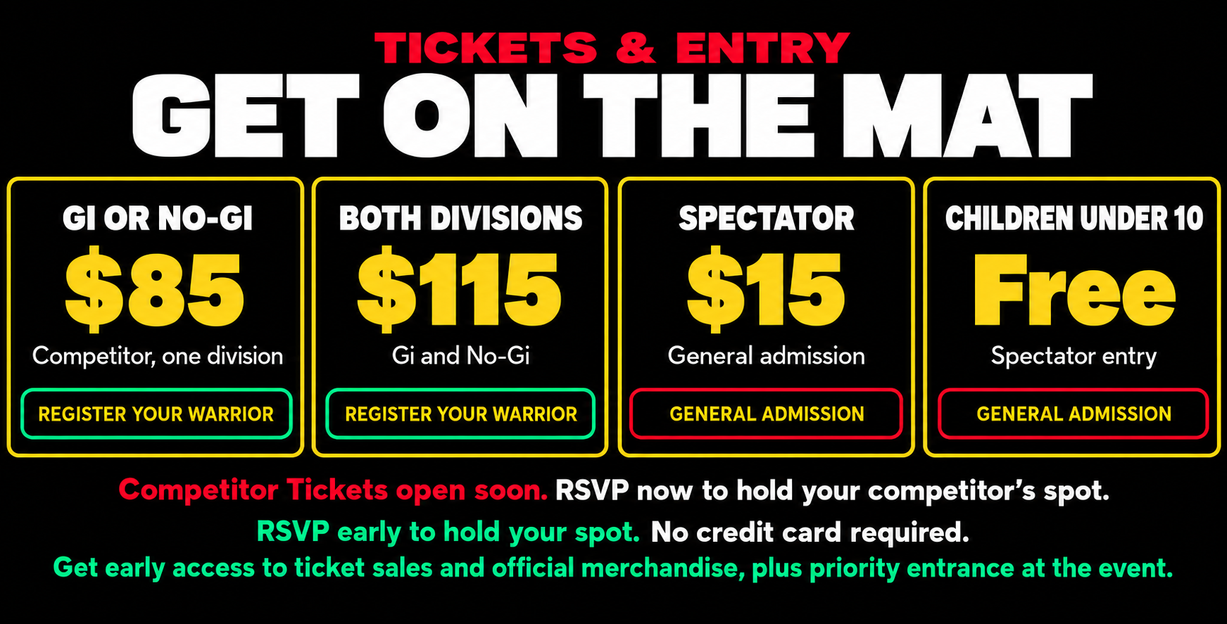 Get on the mat — tickets and entry: Gi or No-Gi $85 competitor one division, both divisions $115 Gi and No-Gi, spectator $15 general admission, children under 10 free spectator entry. Competitor Tickets open soon — RSVP now to hold your competitor's spot. RSVP early to hold your spot, no credit card required. Get early access to ticket sales and official merchandise, plus priority entrance at the event.