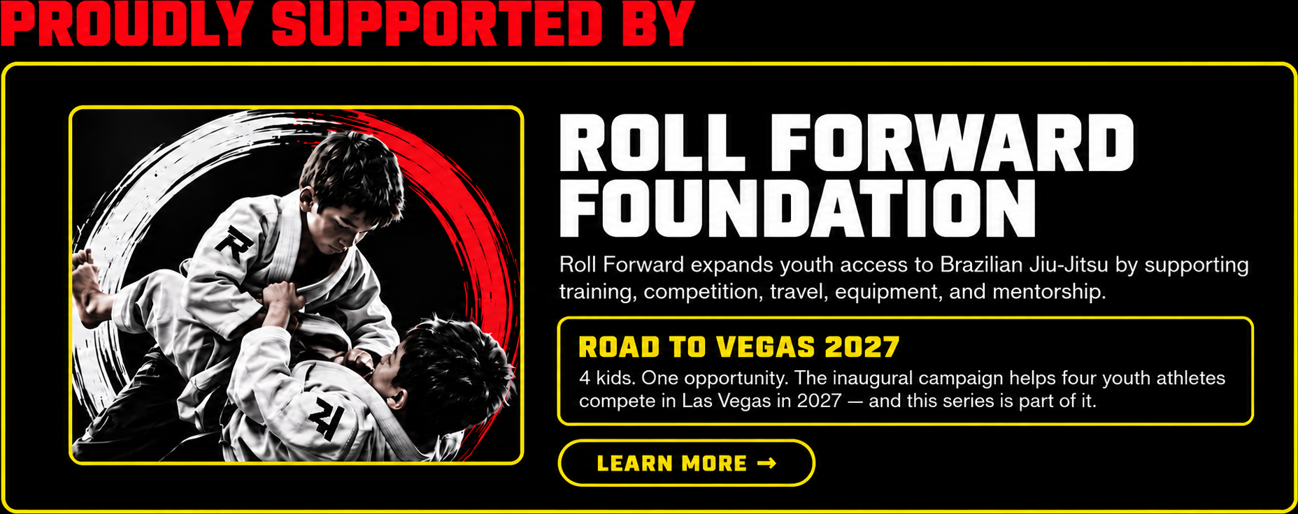 Proudly supported by the Roll Forward Foundation. Roll Forward expands youth access to Brazilian Jiu-Jitsu by supporting training, competition, travel, equipment, and mentorship. Road to Vegas 2027 — 4 kids, one opportunity. The inaugural campaign helps four youth athletes compete in Las Vegas in 2027, and this series is part of it. With a Learn More button.
